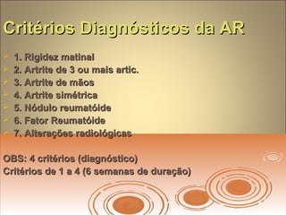 Critérios Diagnósticos da ARCritérios Diagnósticos da AR
 1. Rigidez matinal1. Rigidez matinal
 2. Artrite de 3 ou mais artic.2. Artrite de 3 ou mais artic.
 3. Artrite de mãos3. Artrite de mãos
 4. Artrite simétrica4. Artrite simétrica
 5. Nódulo reumatóide5. Nódulo reumatóide
 6. Fator Reumatóide6. Fator Reumatóide
 7. Alterações radiológicas7. Alterações radiológicas
OBS: 4 critérios (diagnóstico)OBS: 4 critérios (diagnóstico)
Critérios de 1 a 4 (6 semanas de duração)Critérios de 1 a 4 (6 semanas de duração)
 