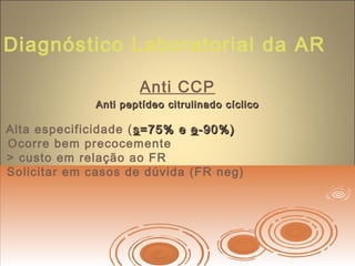 Diagnóstico Laboratorial da AR
Anti CCP
Anti peptídeo citrulinado cíclicoAnti peptídeo citrulinado cíclico
Alta especificidade ( ss=75% e=75% e ee-90%)-90%)
Ocorre bem precocemente
> custo em relação ao FR
Solicitar em casos de dúvida (FR neg)
 