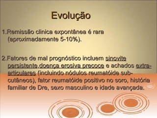 EvoluçãoEvolução
1.Remissão clinica expontânea é rara1.Remissão clinica expontânea é rara
(aproximadamente 5-10%).(aproximadamente 5-10%).
2.Fatores de mal prognóstico incluem2.Fatores de mal prognóstico incluem sinovitesinovite
persistentepersistente,,doença erosiva precocedoença erosiva precoce e achadose achados extra-extra-
articularesarticulares (incluindo nódulos reumatóide sub-(incluindo nódulos reumatóide sub-
cutâneos), fator reumatóide positivo no soro, históriacutâneos), fator reumatóide positivo no soro, história
familiar de Dre, sexo masculino e idade avançada.familiar de Dre, sexo masculino e idade avançada.
 