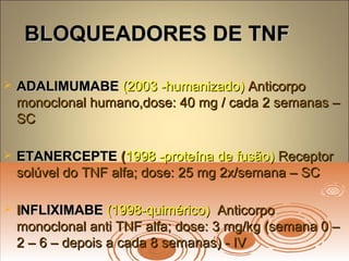 BLOQUEADORES DE TNFBLOQUEADORES DE TNF
 ADALIMUMABEADALIMUMABE (2003 humanizado)‐(2003 humanizado)‐ AnticorpoAnticorpo
monoclonal humano,dose: 40 mg / cada 2 semanas –monoclonal humano,dose: 40 mg / cada 2 semanas –
SCSC
 ETANERCEPTEETANERCEPTE ((1998 proteína de fusão)‐1998 proteína de fusão)‐ ReceptorReceptor
solúvel do TNF alfa; dose: 25 mg 2x/semana – SCsolúvel do TNF alfa; dose: 25 mg 2x/semana – SC
 IINFLIXIMABENFLIXIMABE (1998 quimérico)‐(1998 quimérico)‐ AnticorpoAnticorpo
monoclonal anti TNF alfa; dose: 3 mg/kg (semana 0 –monoclonal anti TNF alfa; dose: 3 mg/kg (semana 0 –
2 – 6 – depois a cada 8 semanas) - IV2 – 6 – depois a cada 8 semanas) - IV
 