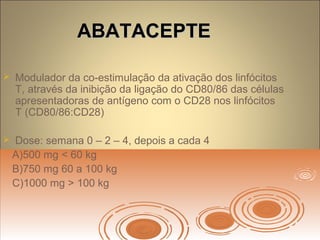 ABATACEPTEABATACEPTE
 Modulador da co-estimulação da ativação dos linfócitos
T, através da inibição da ligação do CD80/86 das células
apresentadoras de antígeno com o CD28 nos linfócitos
T (CD80/86:CD28)
 Dose: semana 0 – 2 – 4, depois a cada 4
A)500 mg < 60 kg
B)750 mg 60 a 100 kg
C)1000 mg > 100 kg
 