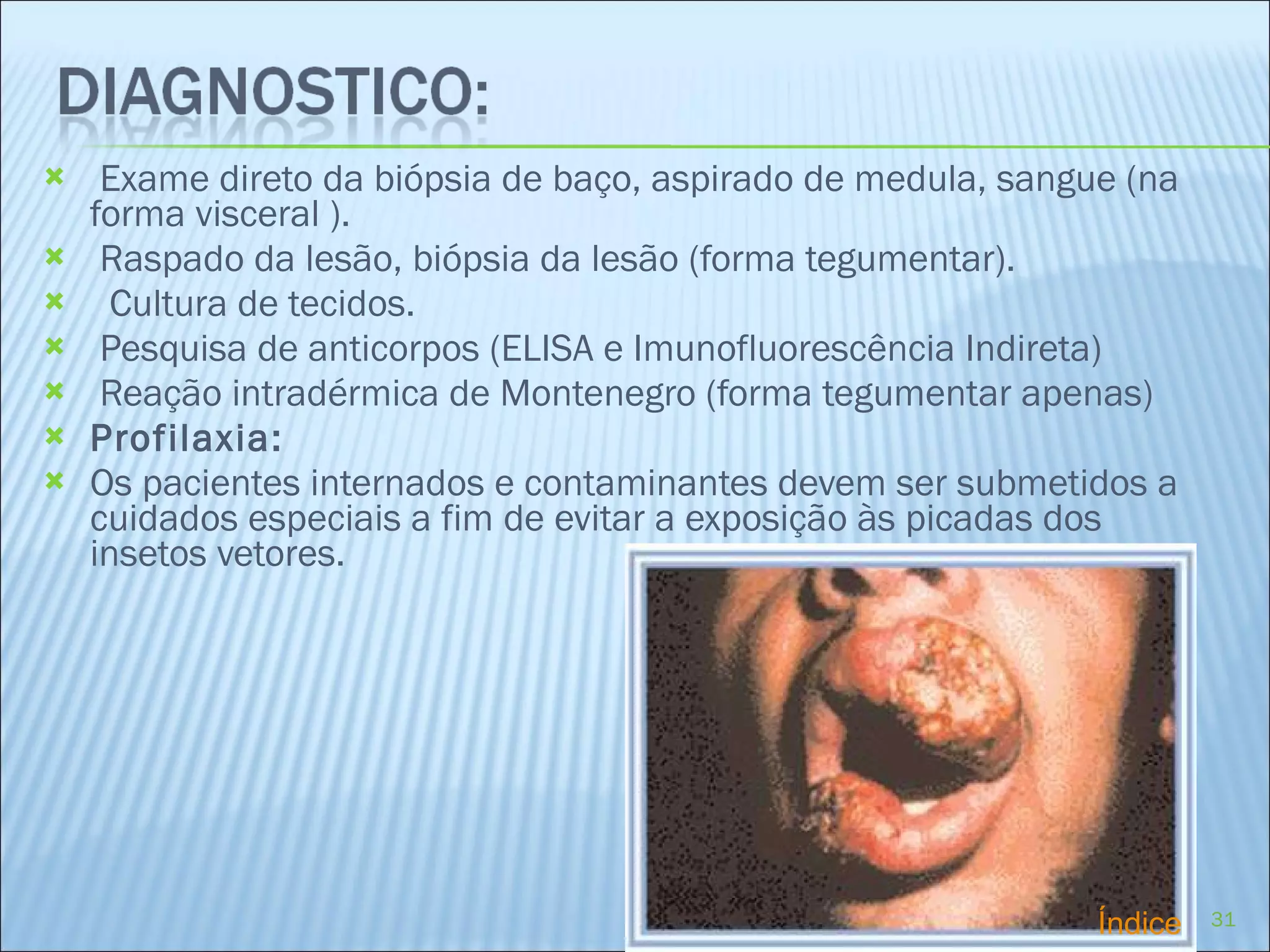 Exame direto da biópsia de baço, aspirado de medula, sangue (na forma visceral ). Raspado da lesão, biópsia da lesão (forma tegumentar).    Cultura de tecidos. Pesquisa de anticorpos (ELISA e Imunofluorescência Indireta) Reação intradérmica de Montenegro (forma tegumentar apenas) Profilaxia: Os pacientes internados e contaminantes devem ser submetidos a cuidados especiais a fim de evitar a exposição às picadas dos insetos vetores. Índice 