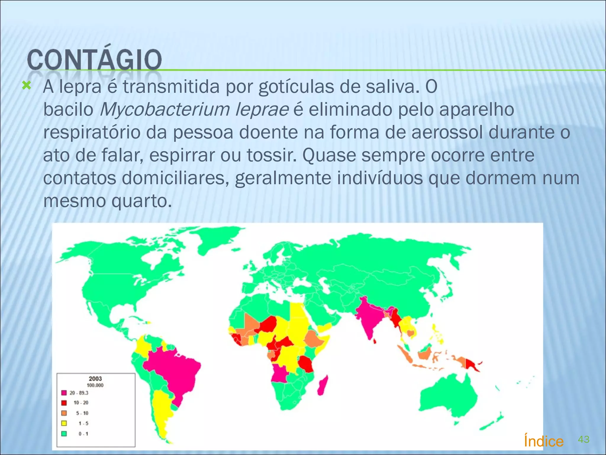 A lepra é transmitida por gotículas de saliva. O bacilo  Mycobacterium leprae  é eliminado pelo aparelho respiratório da pessoa doente na forma de aerossol durante o ato de falar, espirrar ou tossir. Quase sempre ocorre entre contatos domiciliares, geralmente indivíduos que dormem num mesmo quarto. Índice 