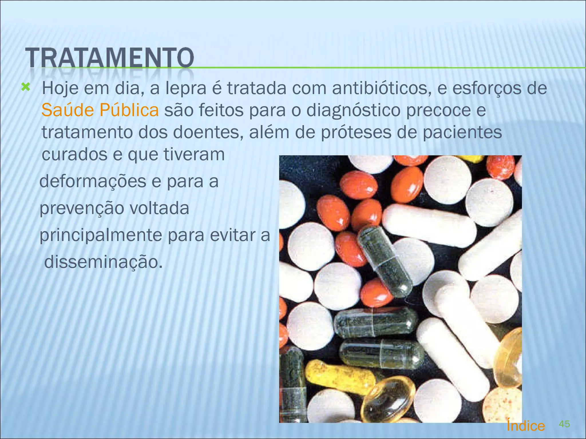 Hoje em dia, a lepra é tratada com antibióticos, e esforços de  Saúde Pública  são feitos para o diagnóstico precoce e tratamento dos doentes, além de próteses de pacientes curados e que tiveram deformações e para a prevenção voltada  principalmente para evitar a  disseminação.  Índice 