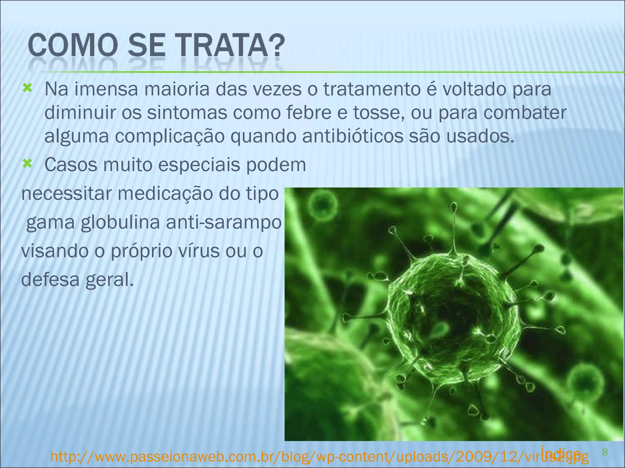 Na imensa maioria das vezes o tratamento é voltado para diminuir os sintomas como febre e tosse, ou para combater alguma complicação quando antibióticos são usados. Casos muito especiais podem  necessitar medicação do tipo gama globulina anti-sarampo visando o próprio vírus ou o defesa geral. http://www.passeionaweb.com.br/blog/wp-content/uploads/2009/12/virus2.jpg Índice 