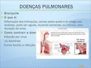   Bronquite  O que é: Inflamação dos brônquios, canais pelos quais o ar chega aos alvéolos, pode ser aguda, durando semanas, ou crônica, com duração de anos.  Como contrair a doença:  Infecção por vírus ou bactérias Fumar facilita a infecção   Índice 