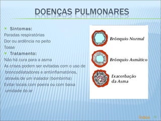 Sintomas: Paradas respiratórias Dor ou ardência no peito Tosse  Tratamento: Não há cura para a asma As crises podem ser evitadas com o uso de broncodilatadores e antiinflamatórios, através de um inalador (bombinha) Evitar locais com poeira ou com baixa umidade do ar Índice 