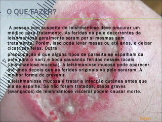 A pessoa com suspeita de leishmaniose deve procurar um médico para tratamento. As feridas na pele decorrentes da leishmaniose geralmente saram por si mesmas sem tratamento. Porém, isso pode levar meses ou até anos, e deixar cicatrizes feias. Outra  preocupação é que alguns tipos de parasita se espalham da pele para o nariz e boca causando feridas nesses locais (leishmaniose mucosa). A leishmaniose mucosa pode aparecer até anos depois que as feridas originais na pele sararam. A melhor forma de prevenir    a leishmaniose mucosa é tratar a infecção cutânea antes que ela se espalhe. Se não forem tratados, casos graves (avançados) de leishmaniose visceral podem causar morte. Índice 