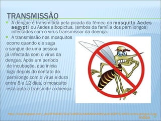 A dengue é transmitida pela picada da fêmea do  mosquito Aedes aegypti   ou Aedes albopictus. (ambos da família dos pernilongos) infectados com o vírus transmissor da doença. A transmissão nos mosquitos ocorre quando ele suga  o sangue de uma pessoa  já infectada com o vírus da  dengue. Após um período de incubação, que inicia logo depois do contato do pernilongo com o vírus e dura  entre 8 e 12 dias, o mosquito está apto a transmitir a doença. http:// 4. bp . blogspot.com /_Abo9FhsI94E/SUq7vc8G5JI/AAAAAAAAAAM/yIulO1QBFrE/s400/contra-dengue-2. jpg Índice 