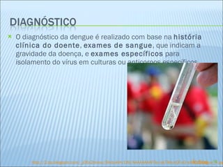 O diagnóstico da dengue é realizado com base na  história clínica do doente ,  exames de sangue , que indicam a gravidade da doença, e  exames específicos  para isolamento do vírus em culturas ou anticorpos específicos. http:// 2. bp . blogspot.com /_jOSx2tnixxc/SfxbuKHv1WI/AAAAAAAAF0o/qkTMoJrQFu0/s400/ dengue_4.jpg Índice 