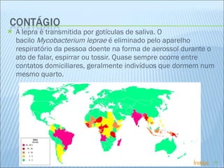 A lepra é transmitida por gotículas de saliva. O bacilo  Mycobacterium leprae  é eliminado pelo aparelho respiratório da pessoa doente na forma de aerossol durante o ato de falar, espirrar ou tossir. Quase sempre ocorre entre contatos domiciliares, geralmente indivíduos que dormem num mesmo quarto. Índice 