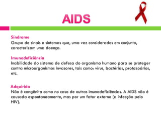 Síndrome   Grupo de sinais e sintomas que, uma vez considerados em conjunto, caracterizam uma doença.  Imunodeficiência   Inabilidade do sistema de defesa do organismo humano para se proteger contra microorganismos invasores, tais como: vírus, bactérias, protozoários, etc.  Adquirida   Não é congênita como no caso de outras imunodeficiências. A AIDS não é causada espontaneamente, mas por um fator externo (a infecção pelo HIV).  