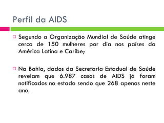 Perfil da AIDS Segundo a Organização Mundial de Saúde atinge cerca de 150 mulheres por dia nos países da América Latina e Caribe; Na Bahia, dados da Secretaria Estadual de Saúde revelam que 6.987 casos de AIDS já foram notificados no estado sendo que 268 apenas neste ano.  
