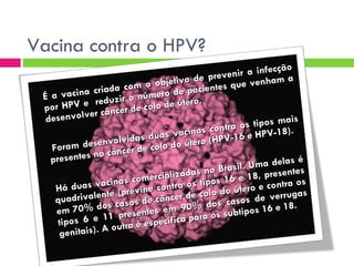 Vacina contra o HPV? É a vacina criada com o objetivo de prevenir a infecção por HPV e  reduzir o número de pacientes que venham a desenvolver câncer de colo de útero. Foram desenvolvidas duas vacinas contra os tipos mais presentes no câncer de colo do útero (HPV-16 e HPV-18).  Há duas vacinas comercializadas no Brasil. Uma delas é quadrivalente (previne contra os tipos 16 e 18, presentes em 70% dos casos de câncer de colo do útero e contra os tipos 6 e 11 presentes em 90% dos casos de verrugas genitais). A outra é específica para os subtipos 16 e 18.   