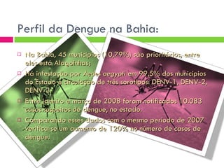 Perfil da Dengue na Bahia: Na Bahia, 45 municípios (10,79%) são prioritários, entre eles está Alagoinhas; Há infestação por  Aedes aegypti  em 99,5% dos municípios do Estado e circulação de três sorotipos: DENV-1, DENV-2, DENV-3. Entre janeiro e março de 2008 foram notificados 10.083 casos suspeitos de dengue, no estado. Comparando esses dados com o mesmo período de 2007 verifica-se um aumento de 120% no número de casos de dengue. 