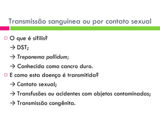 Transmissão sanguínea ou por contato sexual O que é sífilis? ->  DST; ->  Treponema pallidum; ->   Conhecida como cancro duro. E como esta doença é transmitida? ->  C ontato sexual; ->  Transfusões ou acidentes com objetos contaminados; ->  Transmissão congênita. 