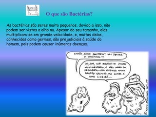 O que são Bactérias?

As bactérias são seres muito pequenos, devido a isso, não
podem ser vistos a olho nu. Apesar do seu tamanho, elas
multiplicam-se em grande velocidade, e, muitas delas,
conhecidas como germes, são prejudiciais à saúde do
homem, pois podem causar inúmeras doenças.
 