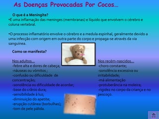 As Doenças Provocadas Por Cocos…
   O que é a Meningite?
•É uma inflamação das meninges (membranas) e líquido que envolvem o cérebro e
coluna vertebral.

•O processo inflamatório envolve o cérebro e a medula espinhal, geralmente devido a
uma infecção com origem em outra parte do corpo e propaga-se através da via
sanguínea.

  Como se manifesta?

  Nos adultos…                                       Nos recém-nascidos…
  -febre alta e dores de cabeça;                     -choro constante;
  -náuseas ou vómitos ;                              -sonolência excessiva ou
  -confusão ou dificuldade de                        irritabilidade;
  concentração;                                      -má alimentação
  -sonolência ou dificuldade de acordar;             -protuberância na moleira;
  -base do crânio dura;                              -rigidez no corpo da criança e no
  -sensibilidade à luz;                              pescoço.
  -diminuição do apetite;
  -erupção cutânea (borbulhas);
  -tom de pele pálida.
 