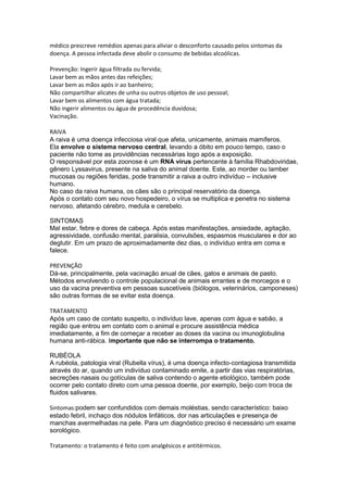 médico prescreve remédios apenas para aliviar o desconforto causado pelos sintomas da
doença. A pessoa infectada deve abolir o consumo de bebidas alcoólicas.
Prevenção: Ingerir água filtrada ou fervida;
Lavar bem as mãos antes das refeições;
Lavar bem as mãos após ir ao banheiro;
Não compartilhar alicates de unha ou outros objetos de uso pessoal;
Lavar bem os alimentos com água tratada;
Não ingerir alimentos ou água de procedência duvidosa;
Vacinação.
RAIVA
A raiva é uma doença infecciosa viral que afeta, unicamente, animais mamíferos.
Ela envolve o sistema nervoso central, levando a óbito em pouco tempo, caso o
paciente não tome as providências necessárias logo após a exposição.
O responsável por esta zoonose é um RNA vírus pertencente à família Rhabdoviridae,
gênero Lyssavirus, presente na saliva do animal doente. Este, ao morder ou lamber
mucosas ou regiões feridas, pode transmitir a raiva a outro indivíduo – inclusive
humano.
No caso da raiva humana, os cães são o principal reservatório da doença.
Após o contato com seu novo hospedeiro, o vírus se multiplica e penetra no sistema
nervoso, afetando cérebro, medula e cerebelo.
SINTOMAS
Mal estar, febre e dores de cabeça. Após estas manifestações, ansiedade, agitação,
agressividade, confusão mental, paralisia, convulsões, espasmos musculares e dor ao
deglutir. Em um prazo de aproximadamente dez dias, o indivíduo entra em coma e
falece.
PREVENÇÃO
Dá-se, principalmente, pela vacinação anual de cães, gatos e animais de pasto.
Métodos envolvendo o controle populacional de animais errantes e de morcegos e o
uso da vacina preventiva em pessoas suscetíveis (biólogos, veterinários, camponeses)
são outras formas de se evitar esta doença.
TRATAMENTO
Após um caso de contato suspeito, o indivíduo lave, apenas com água e sabão, a
região que entrou em contato com o animal e procure assistência médica
imediatamente, a fim de começar a receber as doses da vacina ou imunoglobulina
humana anti-rábica. Importante que não se interrompa o tratamento.
RUBÉOLA
A rubéola, patologia viral (Rubella vírus), é uma doença infecto-contagiosa transmitida
através do ar, quando um indivíduo contaminado emite, a partir das vias respiratórias,
secreções nasais ou gotículas de saliva contendo o agente etiológico, também pode
ocorrer pelo contato direto com uma pessoa doente, por exemplo, beijo com troca de
fluidos salivares.
Sintomas:podem ser confundidos com demais moléstias, sendo característico: baixo
estado febril, inchaço dos nódulos linfáticos, dor nas articulações e presença de
manchas avermelhadas na pele. Para um diagnóstico preciso é necessário um exame
sorológico.
Tratamento: o tratamento é feito com analgésicos e antitérmicos.
 