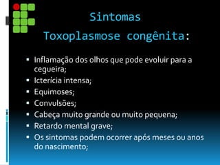 Toxoplasmose congênita:
 Inflamação dos olhos que pode evoluir para a
cegueira;
 Icterícia intensa;
 Equimoses;
 Convulsões;
 Cabeça muito grande ou muito pequena;
 Retardo mental grave;
 Os sintomas podem ocorrer após meses ou anos
do nascimento;
Sintomas
 