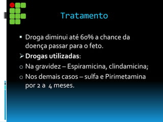 Tratamento
 Droga diminui até 60% a chance da
doença passar para o feto.
Drogas utilizadas:
o Na gravidez – Espiramicina, clindamicina;
o Nos demais casos – sulfa e Pirimetamina
por 2 a 4 meses.
 