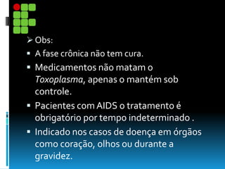  Obs:
 A fase crônica não tem cura.
 Medicamentos não matam o
Toxoplasma, apenas o mantém sob
controle.
 Pacientes comAIDS o tratamento é
obrigatório por tempo indeterminado .
 Indicado nos casos de doença em órgãos
como coração, olhos ou durante a
gravidez.
 