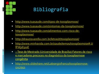 Bibliografia
 http://www.tuasaude.com/tipos-de-toxoplasmose/
 http://www.tuasaude.com/sintomas-da-toxoplasmose/
 http://www.tuasaude.com/alimentos-com-risco-de-
toxoplasmose/
 http://drauziovarella.com.br/letras/t/toxoplasmose/
 http://www.minhavida.com.br/saude/temas/toxoplasmose#.U
fFWjdI3ssE
 ::Tese de Mestrado (Universidade de Brasília):Fatores de risco
e marcadores precoces no diagnóstico da toxoplasmose
congênita
 http://www.slideshare.net/Labsergiofranco/toxoplasmose-
5157951
 