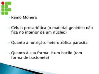  Reino Monera
 Célula procariótica (o material genético não
fica no interior de um núcleo)
 Quanto à nutrição: heterotrófica parasita
 Quanto à sua forma: é um bacilo (tem
forma de bastonete)
 