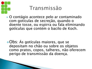  O contágio acontece pelo ar contaminado
com gotículas de secreção, quando o
doente tosse, ou espirra ou fala eliminando
gotículas que contém o bacilo de Koch.
Obs: Ás gotículas maiores, que se
depositam no chão ou sobre os objetos
como pratos, copos, talheres, não oferecem
perigo de transmissão da doença.
 