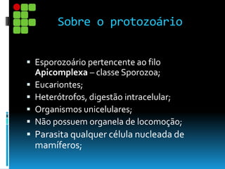 Sobre o protozoário
 Esporozoário pertencente ao filo
Apicomplexa – classe Sporozoa;
 Eucariontes;
 Heterótrofos, digestão intracelular;
 Organismos unicelulares;
 Não possuem organela de locomoção;
 Parasita qualquer célula nucleada de
mamíferos;
 