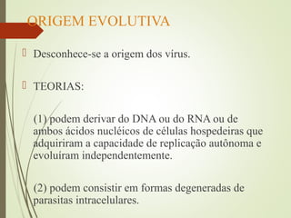 ORIGEM EVOLUTIVA 
 Desconhece-se a origem dos vírus. 
 TEORIAS: 
(1) podem derivar do DNA ou do RNA ou de 
ambos ácidos nucléicos de células hospedeiras que 
adquiriram a capacidade de replicação autônoma e 
evoluíram independentemente. 
(2) podem consistir em formas degeneradas de 
parasitas intracelulares. 
 