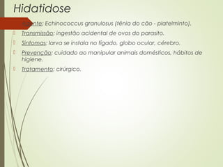 Hidatidose 
 Agente: Echinococcus granulosus (tênia do cão - platelminto). 
 Transmissão: ingestão acidental de ovos do parasito. 
 Sintomas: larva se instala no fígado, globo ocular, cérebro. 
 Prevenção: cuidado ao manipular animais domésticos, hábitos de 
higiene. 
 Tratamento: cirúrgico. 
 