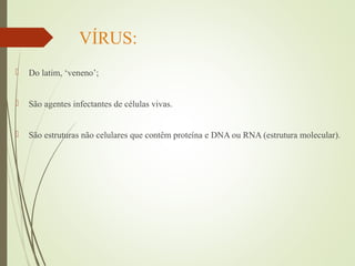 VÍRUS: 
 Do latim, ‘veneno’; 
 São agentes infectantes de células vivas. 
 São estruturas não celulares que contêm proteína e DNA ou RNA (estrutura molecular). 
 
