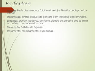 Pediculose 
 Agente: Pediculus humanus (piolho – inseto) e Phthirius pubis (chato – 
inseto). 
 Transmissão: direta, através de contato com indivíduo contaminado. 
 Sintomas: prurido (coceira), devido a picada do parasita que se aloja 
na cabeça ou dobras do corpo. 
 Prevenção: hábitos de higiene. 
 Tratamento: medicamentos específicos. 
 