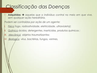 Classificação das Doenças 
 Adquiridas  aquelas que o indivíduo contrai no meio em que vive, 
sem qualquer ação hereditária. 
Podem ser contraídas por ação de um agente: 
I. Físico fogo, radioatividade, eletricidade, ultravioleta); 
II. Químico ácidos, detergentes, inseticidas, produtos químicos ; 
III. Mecânico objetos traumatizantes; 
IV. Biológico vírus, bactérias, fungos, vermes. 
 