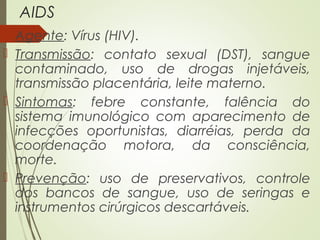 AIDS 
 Agente: Vírus (HIV). 
 Transmissão: contato sexual (DST), sangue 
contaminado, uso de drogas injetáveis, 
transmissão placentária, leite materno. 
 Sintomas: febre constante, falência do 
sistema imunológico com aparecimento de 
infecções oportunistas, diarréias, perda da 
coordenação motora, da consciência, 
morte. 
 Prevenção: uso de preservativos, controle 
dos bancos de sangue, uso de seringas e 
instrumentos cirúrgicos descartáveis. 
 