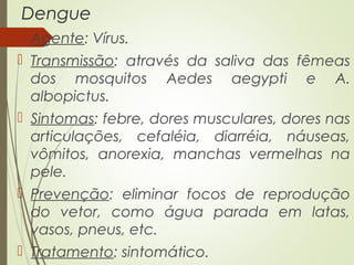 Dengue 
 Agente: Vírus. 
 Transmissão: através da saliva das fêmeas 
dos mosquitos Aedes aegypti e A. 
albopictus. 
 Sintomas: febre, dores musculares, dores nas 
articulações, cefaléia, diarréia, náuseas, 
vômitos, anorexia, manchas vermelhas na 
pele. 
 Prevenção: eliminar focos de reprodução 
do vetor, como água parada em latas, 
vasos, pneus, etc. 
 Tratamento: sintomático. 
 