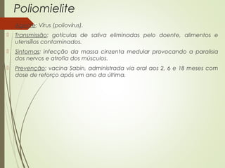 Poliomielite 
 Agente: Vírus (poliovírus). 
 Transmissão: gotículas de saliva eliminadas pelo doente, alimentos e 
utensílios contaminados. 
 Sintomas: infecção da massa cinzenta medular provocando a paralisia 
dos nervos e atrofia dos músculos. 
 Prevenção: vacina Sabin, administrada via oral aos 2, 6 e 18 meses com 
dose de reforço após um ano da última. 
 