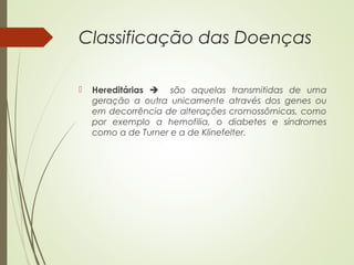 Classificação das Doenças 
 Hereditárias  são aquelas transmitidas de uma 
geração a outra unicamente através dos genes ou 
em decorrência de alterações cromossômicas, como 
por exemplo a hemofilia, o diabetes e síndromes 
como a de Turner e a de Klinefelter. 
 