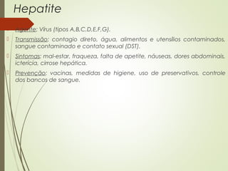 Hepatite 
 Agente: Vírus (tipos A,B,C,D,E,F,G). 
 Transmissão: contagio direto, água, alimentos e utensílios contaminados, 
sangue contaminado e contato sexual (DST). 
 Sintomas: mal-estar, fraqueza, falta de apetite, náuseas, dores abdominais, 
icterícia, cirrose hepática. 
 Prevenção: vacinas, medidas de higiene, uso de preservativos, controle 
dos bancos de sangue. 
 