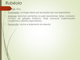 Rubéola 
 Agente: Vírus. 
 Transmissão: contagio direto por secreções das vias respiratórias. 
 Sintomas: Manchas vermelhas na pele (exantema), febre, mal-estar, 
inchaço de gânglios linfáticos. Pode provocar malformações 
congênitas e abortos espontâneos. 
 Prevenção: vacina e isolamento do doente. 
 