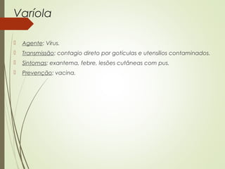 Varíola 
 Agente: Vírus. 
 Transmissão: contagio direto por gotículas e utensílios contaminados. 
 Sintomas: exantema, febre, lesões cutâneas com pus. 
 Prevenção: vacina. 
 