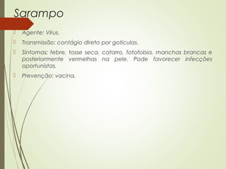 Sarampo 
 Agente: Vírus. 
 Transmissão: contágio direto por gotículas. 
 Sintomas: febre, tosse seca, catarro, fotofobia, manchas brancas e 
posteriormente vermelhas na pele. Pode favorecer infecções 
oportunistas. 
 Prevenção: vacina. 
 
