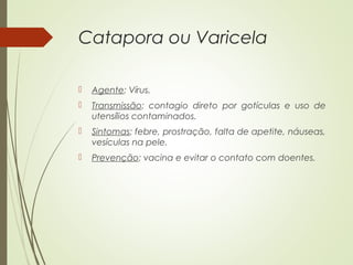 Catapora ou Varicela 
 Agente: Vírus. 
 Transmissão: contagio direto por gotículas e uso de 
utensílios contaminados. 
 Sintomas: febre, prostração, falta de apetite, náuseas, 
vesículas na pele. 
 Prevenção: vacina e evitar o contato com doentes. 
 
