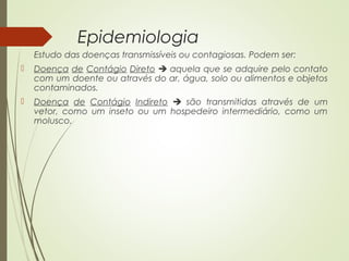 Epidemiologia 
Estudo das doenças transmissíveis ou contagiosas. Podem ser: 
 Doença de Contágio Direto  aquela que se adquire pelo contato 
com um doente ou através do ar, água, solo ou alimentos e objetos 
contaminados. 
 Doença de Contágio Indireto  são transmitidas através de um 
vetor, como um inseto ou um hospedeiro intermediário, como um 
molusco. 
 