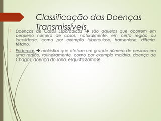 Classificação das Doenças 
Transmissíveis  Doenças de Casos Esporádicos  são aquelas que ocorrem em 
pequeno número de casos, naturalmente, em certa região ou 
localidade, como por exemplo tuberculose, hanseníase, difteria, 
tétano. 
 Endemias  moléstias que afetam um grande número de pessoas em 
uma região, rotineiramente, como por exemplo malária, doença de 
Chagas, doença do sono, esquistossomose. 
 