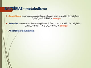 BBAACCTTÉÉRRIIAASS -- mmeettaabboolliissmmoo 
 Anaeróbias: quando se cataboliza a glicose sem o auxílio do oxigênio 
C6H12O6 → 2 C3H6O3 + energia 
 Aeróbias: se o catabolismo da glicose é feito com o auxílio de oxigênio 
C6H12O6 + 6 O2 → + 6 CO2 + 6H2O + energia 
• Anaeróbias facultativas. 
 