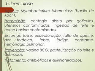 Tuberculose 
 Agente: Mycobacterium tuberculosis (bacilo de 
Koch). 
 Transmissão: contagio direto por gotículas, 
utensílios contaminados, ingestão de leite e 
carne bovina contaminados. 
 Sintomas: tosse, expectoração, falta de apetite, 
dor torácica, febre, fadiga constante, 
hemorragia pulmonar. 
 Prevenção: vacina BCG, pasteurização do leite e 
derivados. 
 Tratamento: antibióticos e quimioterápicos. 
 