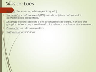 Sífilis ou Lues 
 Agente: Treponema pallidum (espiroqueta). 
 Transmissão: contato sexual (DST), uso de objetos contaminados, 
contaminação placentária. 
 Sintomas: cancros genitais e em outras partes do corpo, inchaço dos 
gânglios, febre, comprometimento dos sistemas cardiovascular e nervoso. 
 Prevenção: uso de preservativos. 
 Tratamento: antibióticos. 
 