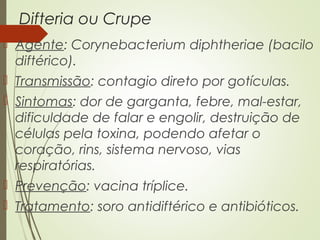 Difteria ou Crupe 
 Agente: Corynebacterium diphtheriae (bacilo 
diftérico). 
 Transmissão: contagio direto por gotículas. 
 Sintomas: dor de garganta, febre, mal-estar, 
dificuldade de falar e engolir, destruição de 
células pela toxina, podendo afetar o 
coração, rins, sistema nervoso, vias 
respiratórias. 
 Prevenção: vacina tríplice. 
 Tratamento: soro antidiftérico e antibióticos. 
 